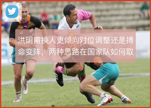 洪明甫换人更倾向对位调整还是搏命变阵，两种思路在国家队如何取舍