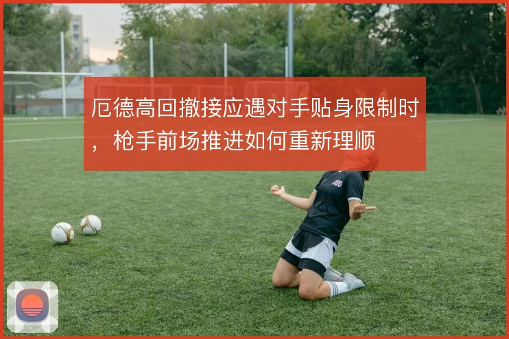 厄德高回撤接应遇对手贴身限制时,枪手前场推进如何重新理顺