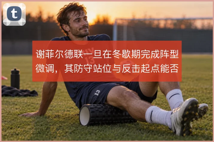 谢菲尔德联一旦在冬歇期完成阵型微调，其防守站位与反击起点能否稳住