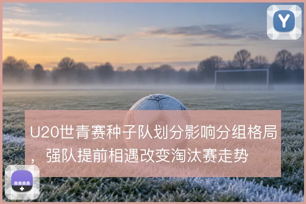 U20世青赛种子队划分影响分组格局，强队提前相遇改变淘汰赛走势