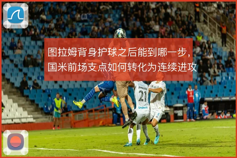 图拉姆背身护球之后能到哪一步,国米前场支点如何转化为连续进攻
