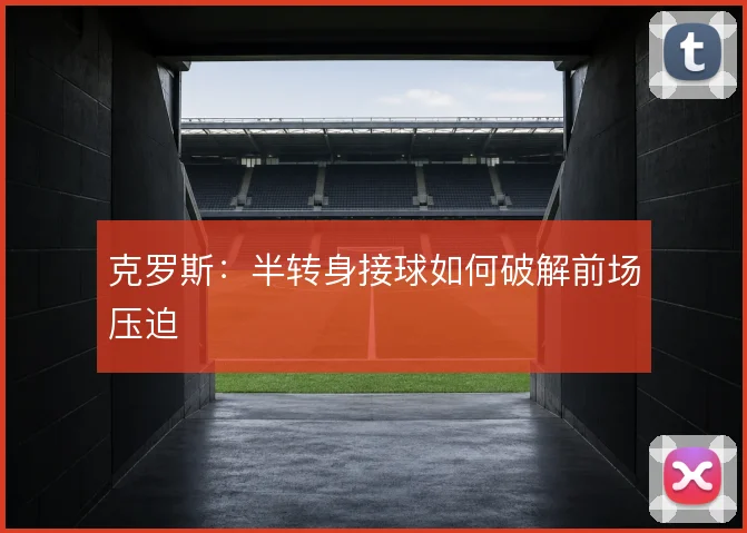 克罗斯：半转身接球如何破解前场压迫