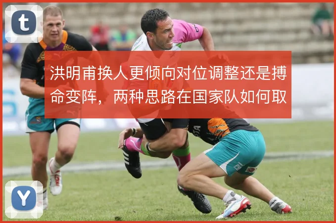 洪明甫换人更倾向对位调整还是搏命变阵，两种思路在国家队如何取舍