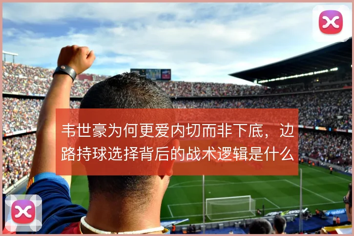 韦世豪为何更爱内切而非下底，边路持球选择背后的战术逻辑是什么