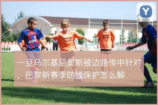 一旦马尔基尼奥斯被边路传中针对，巴黎新赛季防线保护怎么解