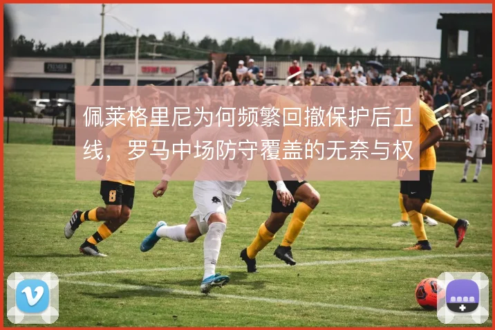 佩莱格里尼为何频繁回撤保护后卫线，罗马中场防守覆盖的无奈与权衡