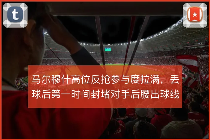 马尔穆什高位反抢参与度拉满，丢球后第一时间封堵对手后腰出球线路