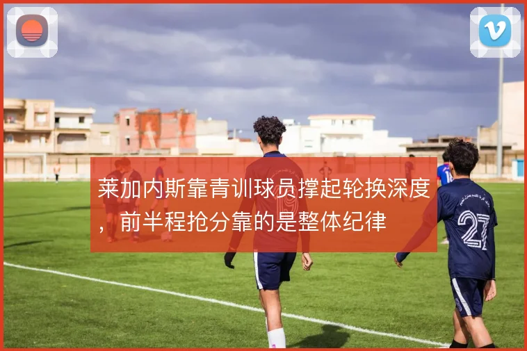 莱加内斯靠青训球员撑起轮换深度，前半程抢分靠的是整体纪律