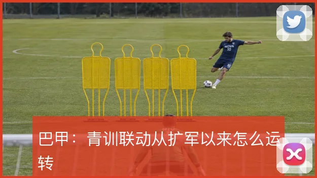 巴甲：青训联动从扩军以来怎么运转