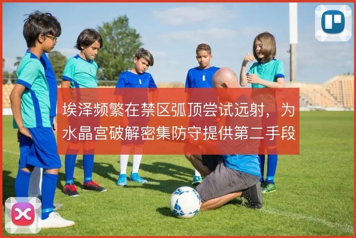埃泽频繁在禁区弧顶尝试远射,为水晶宫破解密集防守提供第二手段