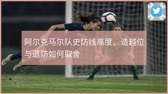阿尔克马尔队史防线高度，造越位与退防如何取舍
