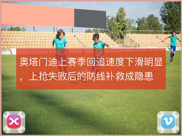 奥塔门迪上赛季回追速度下滑明显，上抢失败后的防线补救成隐患