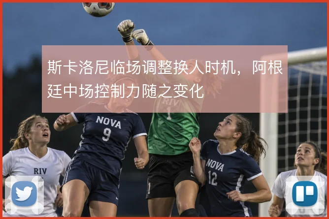 斯卡洛尼临场调整换人时机，阿根廷中场控制力随之变化