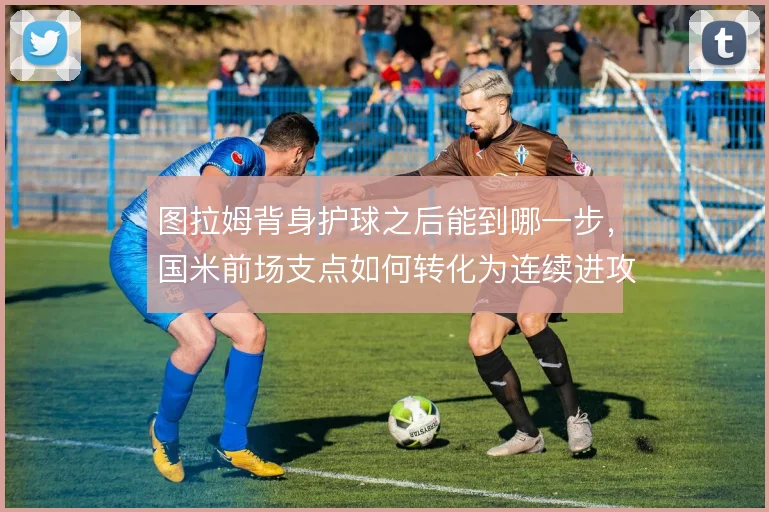 图拉姆背身护球之后能到哪一步，国米前场支点如何转化为连续进攻