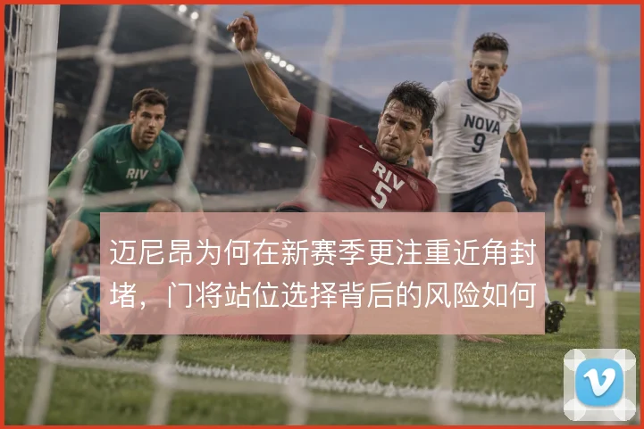 迈尼昂为何在新赛季更注重近角封堵，门将站位选择背后的风险如何取舍