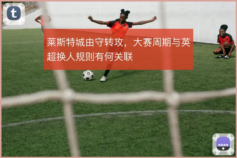 莱斯特城由守转攻，大赛周期与英超换人规则有何关联