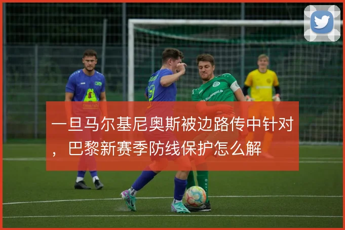 一旦马尔基尼奥斯被边路传中针对，巴黎新赛季防线保护怎么解